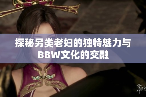 探秘另类老妇的独特魅力与BBW文化的交融