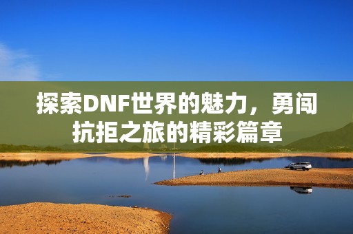 探索DNF世界的魅力，勇闯抗拒之旅的精彩篇章