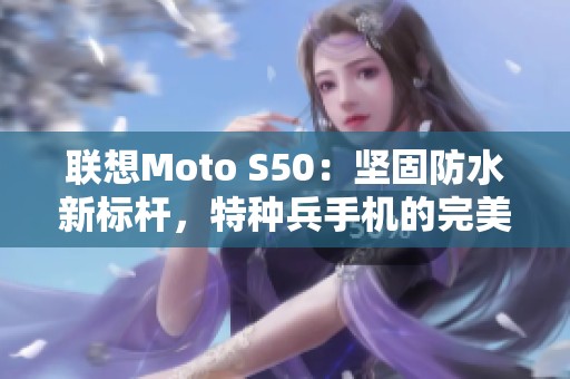 联想Moto S50：坚固防水新标杆，特种兵手机的完美选择