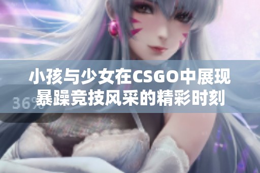 小孩与少女在CSGO中展现暴躁竞技风采的精彩时刻