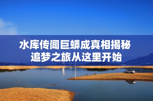 水库传闻巨蟒成真相揭秘 追梦之旅从这里开始