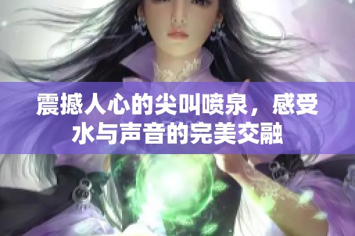 震撼人心的尖叫喷泉，感受水与声音的完美交融