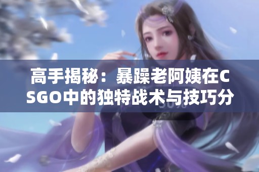 高手揭秘：暴躁老阿姨在CSGO中的独特战术与技巧分享