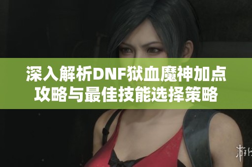 深入解析DNF狱血魔神加点攻略与最佳技能选择策略