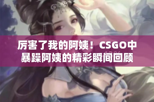 厉害了我的阿姨！CSGO中暴躁阿姨的精彩瞬间回顾