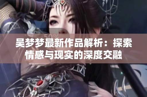 吴梦梦最新作品解析：探索情感与现实的深度交融