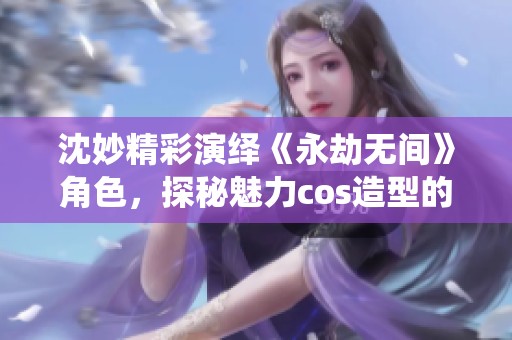 沈妙精彩演绎《永劫无间》角色，探秘魅力cos造型的独特之处