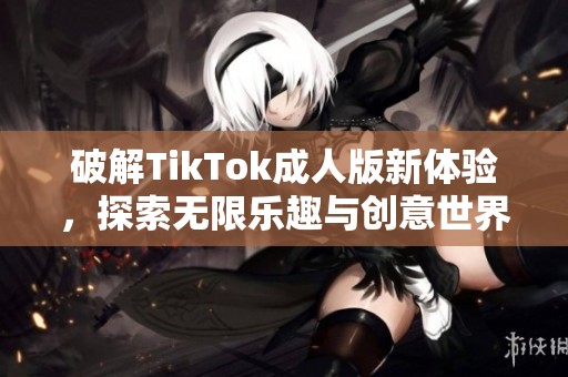 破解TikTok成人版新体验，探索无限乐趣与创意世界