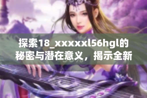 探索18_xxxxxl56hgl的秘密与潜在意义，揭示全新视角