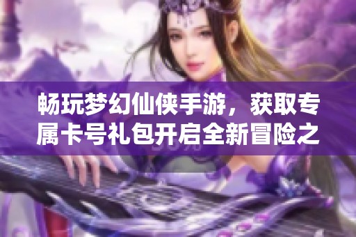 畅玩梦幻仙侠手游，获取专属卡号礼包开启全新冒险之旅