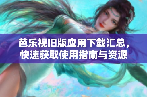 芭乐视旧版应用下载汇总，快速获取使用指南与资源