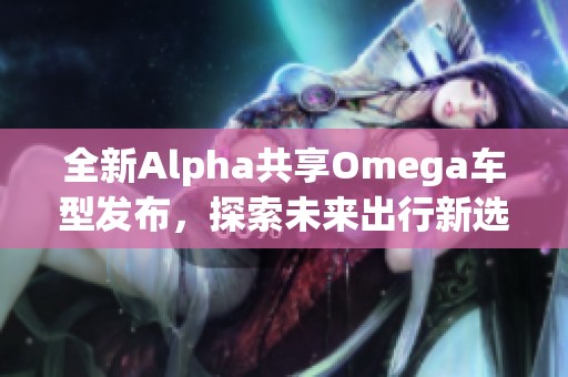 全新Alpha共享Omega车型发布，探索未来出行新选择