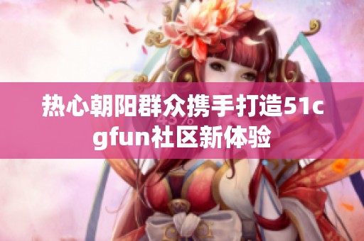 热心朝阳群众携手打造51cgfun社区新体验