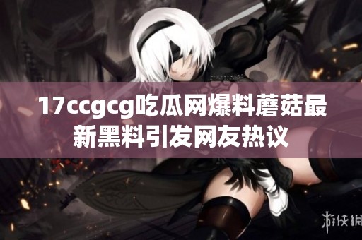 17ccgcg吃瓜网爆料蘑菇最新黑料引发网友热议