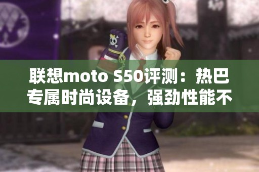 联想moto S50评测：热巴专属时尚设备，强劲性能不容小觑