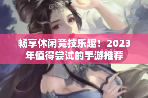 畅享休闲竞技乐趣！2023年值得尝试的手游推荐