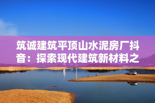 筑诚建筑平顶山水泥房厂抖音：探索现代建筑新材料之美