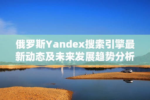 俄罗斯Yandex搜索引擎最新动态及未来发展趋势分析