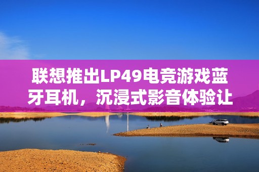 联想推出LP49电竞游戏蓝牙耳机，沉浸式影音体验让你赢足全场