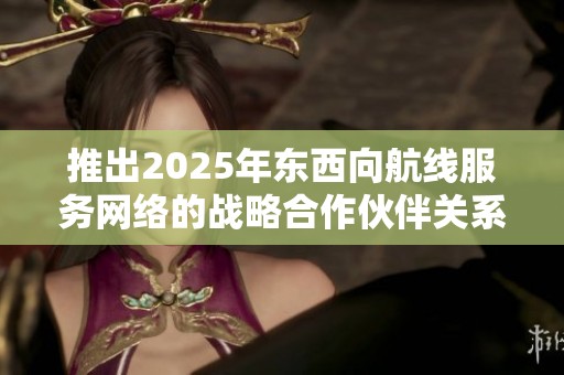 推出2025年东西向航线服务网络的战略合作伙伴关系探讨