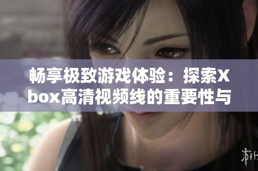 畅享极致游戏体验：探索Xbox高清视频线的重要性与选择指南