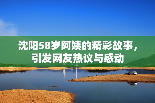 沈阳58岁阿姨的精彩故事，引发网友热议与感动