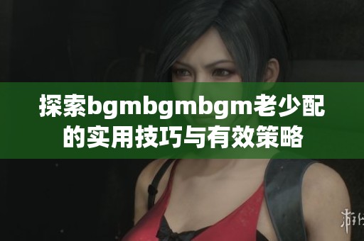 探索bgmbgmbgm老少配的实用技巧与有效策略