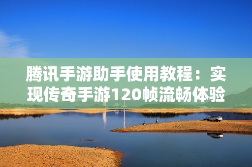 腾讯手游助手使用教程：实现传奇手游120帧流畅体验