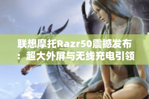 联想摩托Razr50震撼发布：超大外屏与无线充电引领智能手机新潮流