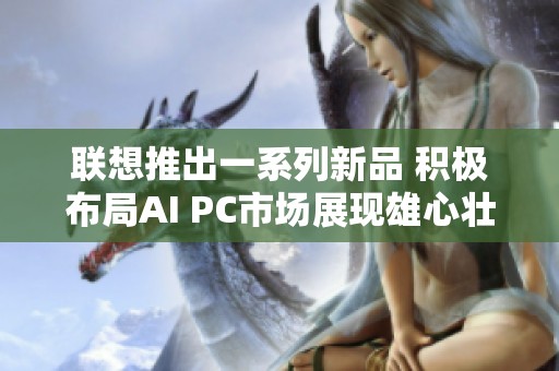 联想推出一系列新品 积极布局AI PC市场展现雄心壮志