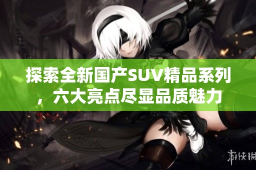 探索全新国产SUV精品系列，六大亮点尽显品质魅力