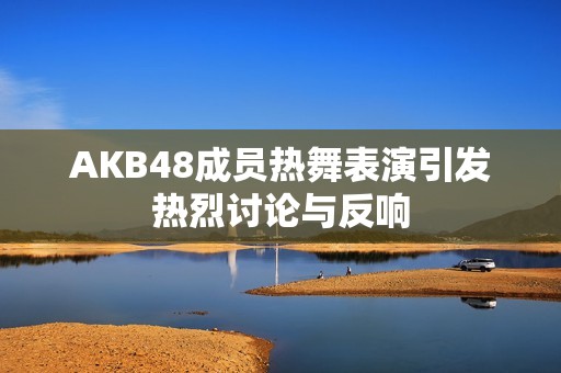 AKB48成员热舞表演引发热烈讨论与反响