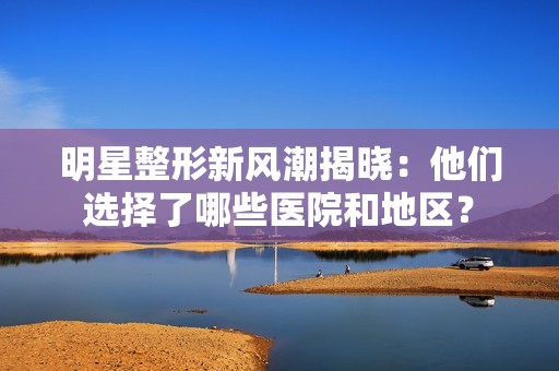 明星整形新风潮揭晓：他们选择了哪些医院和地区？