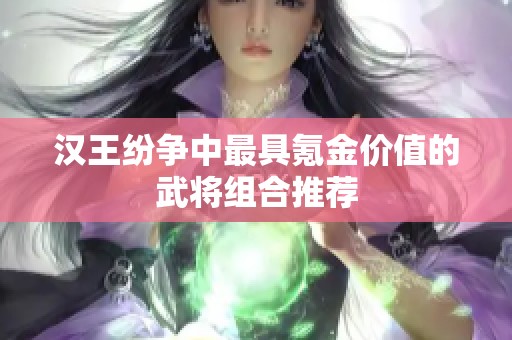 汉王纷争中最具氪金价值的武将组合推荐