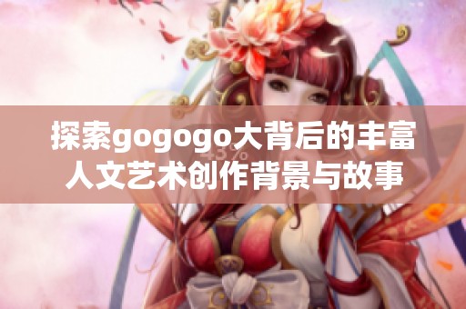 探索gogogo大背后的丰富人文艺术创作背景与故事