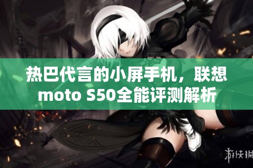 热巴代言的小屏手机，联想moto S50全能评测解析