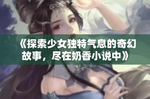 《探索少女独特气息的奇幻故事，尽在奶香小说中》