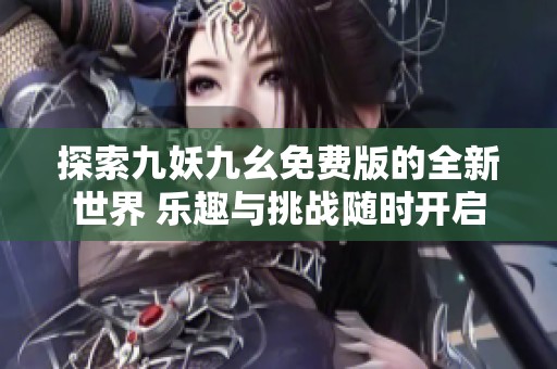 探索九妖九幺免费版的全新世界 乐趣与挑战随时开启