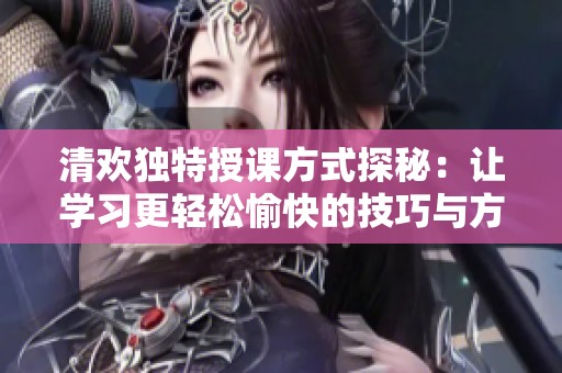 清欢独特授课方式探秘：让学习更轻松愉快的技巧与方法