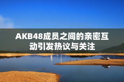 AKB48成员之间的亲密互动引发热议与关注