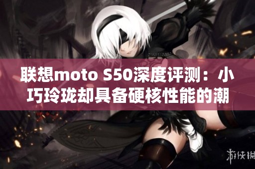 联想moto S50深度评测：小巧玲珑却具备硬核性能的潮流选择