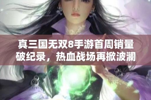 真三国无双8手游首周销量破纪录，热血战场再掀波澜