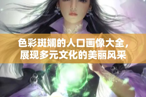 色彩斑斓的人口画像大全，展现多元文化的美丽风采