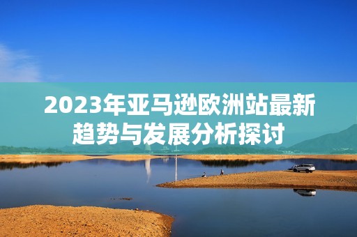 2023年亚马逊欧洲站最新趋势与发展分析探讨