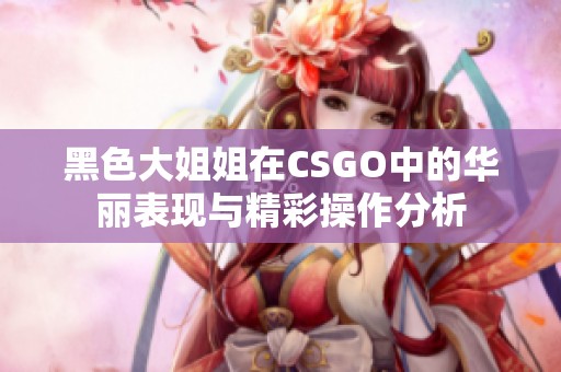 黑色大姐姐在CSGO中的华丽表现与精彩操作分析