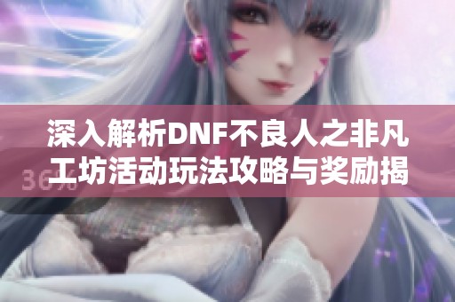 深入解析DNF不良人之非凡工坊活动玩法攻略与奖励揭秘