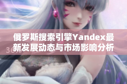 俄罗斯搜索引擎Yandex最新发展动态与市场影响分析