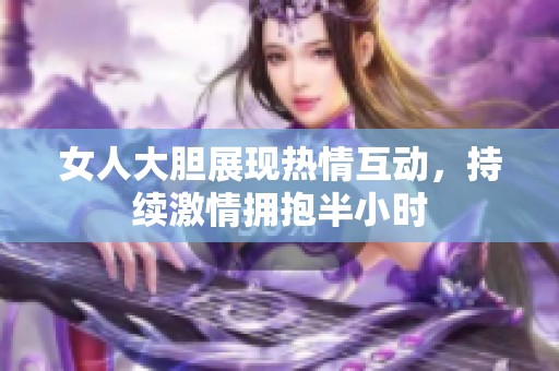 女人大胆展现热情互动，持续激情拥抱半小时