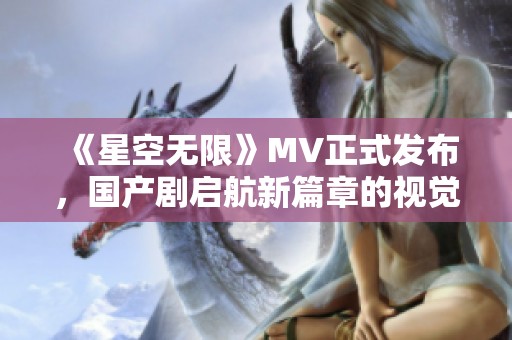 《星空无限》MV正式发布，国产剧启航新篇章的视觉盛宴