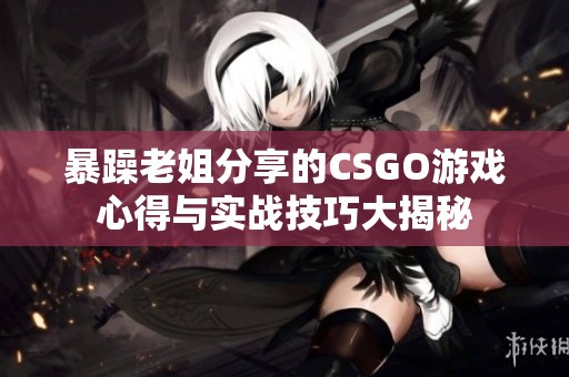 暴躁老姐分享的CSGO游戏心得与实战技巧大揭秘